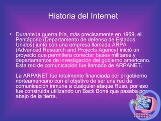 Durante la guerra fría, más precisamente en 1969, el Pentágono (Departamento de defensa de Estados Unidos) junto con una empresa llamada ARPA (Advanced Research and Projects Agency) inició un proyecto que permitiera conectar bases militares y departamentos de investigación del gobierno americano. Esta red de comunicación fue llamada de ARPANET.  La ARPANET fue totalmente financiada por el gobierno norteamericano con el objetivo de ser una red de comunicación inmune a cualquier ataque Ruso, por eso fue construida utilizando un Back Bone que pasaba por abajo de la tierra.  Historia del Internet 