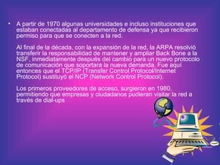 A partir de 1970 algunas universidades e incluso instituciones que estaban conectadas al departamento de defensa ya que recibieron permiso para que se conecten a la red.  Al final de la década, con la expansión de la red, la ARPA resolvió transferir la responsabilidad de mantener y ampliar Back Bone a la NSF, inmediatamente después del cambio para un nuevo protocolo de comunicación que soportara la nueva demanda. Fue aquí entonces que el TCP/IP (Transfer Control Protocol/Internet Protocol) sustituyó el NCP (Network Control Protocol).  Los primeros proveedores de acceso, surgieron en 1980, permitiendo que empresas y ciudadanos pudieran visitar la red a través de dial-ups 