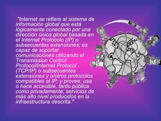 "Internet se refiere al sistema de información global que está lógicamente conectado por una dirección única global basada en el Internet Protocolo (IP) o subsecuentes extensiones; es capaz de soportar comunicaciones utilizando el Transmission Control Protocol/Internet Protocol (TCP/IP) o subsecuentes extensiones y o/otros protocolos compatibles al IP; y provee, usa o hace accesible, tanto pública como privadamente, servicios de más alto nivel producidos en la infraestructura descrita."   
