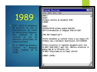 1989
 OSI inició la tendencia
de permitir no sólo la
interconexión de redes
de estructuras dispares,
sino también la de
facilitar el uso de
distintos protocolos de
comunicaciones.
 En el CERN de Ginebra,
crearon el lenguaje
HTML, basado en el
SGML.
 