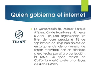 Quien gobierna el internet
 La Corporación de Internet para la
Asignación de Nombres y Números
ICANN es una organización sin
fines de lucro creada el 18 de
septiembre de 1998 con objeto de
encargarse de cierto número de
tareas realizadas con anterioridad
a esa fecha por otra organización,
la IANA. Su sede radica en
California y está sujeta a las leyes
de dicho Estado
 