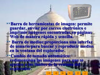 Barra de herramientas de imagen: permite guardar, enviar por correo electrónico e imprimir imágenes encontradas en páginas Web de manera rápida y sencilla. Barra de medios:proporciona una interfaz de usuario para buscar y reproducir medios en la ventana del explorador.  Cambio de tamaño automático: redimensiona las imágenes para que se ajusten a los límites de la ventana del explorador. 