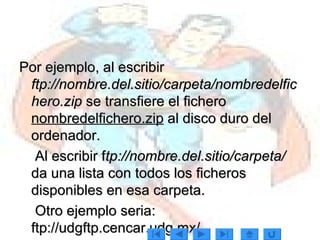 Por ejemplo, al escribir  ftp://nombre.del.sitio/carpeta/nombredelfichero.zip  se transfiere el fichero  nombredelfichero.zip  al disco duro del ordenador.  Al escribir f tp://nombre.del.sitio/carpeta/   da una lista con todos los ficheros disponibles en esa carpeta.  Otro ejemplo seria: ftp://udgftp.cencar.udg.mx/ 