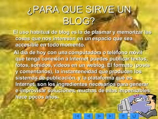 ¿PARA QUE SIRVE UN BLOG? El uso habitual de blog es la de plasmar y memorizar las cosas que nos interesan en un espacio que sea accesible en todo momento. Al día de hoy con una computadora o teléfono móvil que tenga conexión a Internet puedes publicar textos, fotos, sonidos, vídeos en un weblog. El formato (posts y comentarios), la instanteneidad que producen los sistemas de publicación, y la plataforma que es Internet, son los ingredientes necesarios para generar e improvisar soluciones, muchas de ellas impensables hace pocos años. 