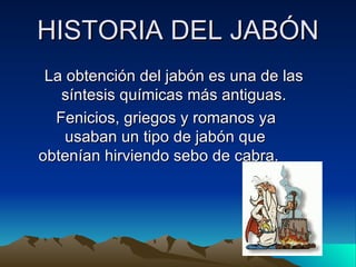 HISTORIA DEL JABÓN La obtención del jabón es una de las síntesis químicas más antiguas. Fenicios, griegos y romanos ya  usaban un tipo de jabón que obtenían hirviendo sebo de cabra. 