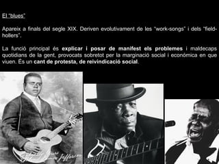 El “blues” Apareix a finals del segle XIX.  Deriven evolutivament de les “work-songs” i dels “field-hollers”. La funció principal és  explicar i posar de manifest els problemes  i maldecaps quotidians de la gent, provocats sobretot per la marginació social i económica en que viuen. És un  cant de protesta, de reivindicació social . foto 