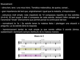 Musicalment: - clima lent, tens i una mica irònic. Temática melancólica, de queixa, consol... - gran importancia del text que, originàriament i igual que la melodía, s’imoprovisava - estructura molt simple: roda (repetició) de 12 compassos repartits en tres estrofes (4+4+4). El text ocupa 3 dels 4 compasos de cada estrofa, deixant l’últim compàs per l’anomenat “break” (trencament) que permet pensar la continuació del text - normalment la 1a i 2a estrofa tenen la mateixa lletra i plantegen una situació o pregunta. La 3a estrofa dóna la resposta - harmònicament també és molt simple ja que només utilitza 3 acords (tònica, subdominant i dominant) sempre distribuits de la mateixa manera 