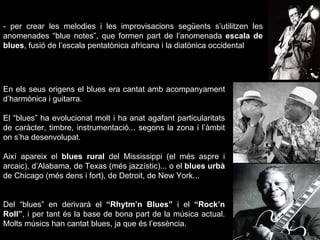 - per crear les melodies i les improvisacions següents s’utilitzen les anomenades “blue notes”, que formen part de l’anomenada  escala de blues , fusió de l’escala pentatònica africana i la diatònica occidental En els seus origens el blues era cantat amb acompanyament d’harmònica i guitarra. El “blues” ha evolucionat molt i ha anat agafant particularitats de caràcter, timbre, instrumentació... segons la zona i l’àmbit on s’ha desenvolupat.  Així apareix el  blues rural  del Mississippi (el més aspre i arcaic), d’Alabama, de Texas (més jazzístic)... o el  blues urbà  de Chicago (més dens i fort), de Detroit, de New York... Del “blues” en derivarà el  “Rhytm’n Blues”  i el  “Rock’n Roll” , i per tant és la base de bona part de la música actual. Molts músics han cantat blues, ja que és l’essència. 