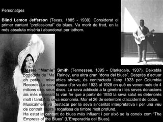 Personatges Blind Lemon Jefferson  (Texas, 1885 - 1930).  Considerat el primer cantant “professional” de blues. Va morir de fred, en la més absoluta misèria i abandonat per tothom. Bessie “Mamie”  Smith  (Tennessee, 1895 - Clarksdale, 1937).  Deixebla  protegida de “Ma”  Rainey, una altra gran “dona del blues”. Després d’actuar  en petits i   miser ables shows, és contractada l’any 1923 per Columbia  Records. La seva  època d’or va del 1923 al 1928 en què es venen més de 4  milions dels seus  discs.  La  seva addicció a la ginebra i les seves donacions  als més necessita ts van fer que a partir de 1930 la seva salut es deteriorés  molt i també la se va economia. Mor el 26 de setembre d’accident de cotxe.  Musicalment va  destacar per la seva sinceritat interpretativa i per una veu  de contralt aspra  i rogallosa de timbre molt profund.  Ha estat la  cantant de blues més influent i per això se la coneix com “The  Empress of  the Blues” (L’Emperadriu del Blues).  