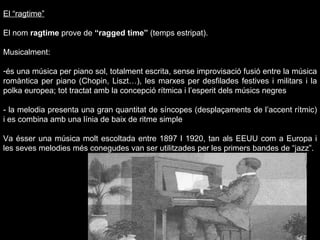 El “ragtime” El nom  ragtime  prove de  “ragged time”  (temps estripat).  Musicalment: és una música per piano sol, totalment escrita, sense improvisació fusió entre la música romàntica per piano (Chopin, Liszt…), les marxes per desfilades festives i militars i la polka europea; tot tractat amb la concepció rítmica i l’esperit dels músics negres - la melodia presenta una gran quantitat de síncopes (desplaçaments de l’accent rítmic) i es combina amb una línia de baix de ritme simple Va ésser una música molt escoltada entre 1897 I 1920, tan als EEUU com a Europa i les seves melodies més conegudes van ser utilitzades per les primers bandes de “jazz”. 