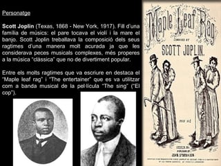 Personatge Scott Joplin  (Texas, 1868 - New York, 1917). Fill d’una família de músics: el pare tocava el violí i la mare el banjo. Scott Joplin treballava la composició dels seus ragtimes d’una manera molt acurada ja que les considerava peces musicals complexes, més properes a la música “clàssica” que no de divertiment popular. Entre els molts ragtimes que va escriure en destaca el “Maple leaf rag” i “The entertainer” que es va utilitzar com a banda musical de la pel·lícula “The sing” (“El cop”). 