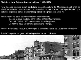 Els inicis: New Orleans, bressol del jazz (1900-1920) New Orleans era una  ciutat portuària  (desembocadura del Mississippi) amb molt de trànsit de vaixells i mercaderies. La necessitat de  mà d’obra “poc qualificada”  que treballés al port va portar a que  molta població negra  anés a viure-hi. New Orleans ha estat sota dominacions molt diferents: Des de la seva fundació el 1718 fins al 1762 fou francesa. Des del 1762 al 1800 va estar sota domini espanyol. De 1800 a 1803 va tornar a pertànyer a França.  Aquest mateix any, 1803, EEUU compra la ciutat i tot l’estat de Loussiana a Napoleó. Tot això va portar un  gran bullit de pobles, races i cultures. 
