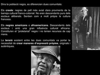 Dins la població negra, es diferencien dues comunitats: Els  creole : negres de pell més aviat clara provinents de la barreja cultural franco-colonial. No eren descendents purs dels esclaus alliberats. Sentien com a molt pròpia la cultura francesa. Els  negres americans  o  afroamericans . Descendents dels esclaus i amb una gran influència cultural africana. Constituïen el “proletariat” negre i no tenien recursos de cap mena. La  tensió  existent entre les dues comunitats va portar la necessitat de  crear maneres d’expressió pròpies , originals i autèntiques. 