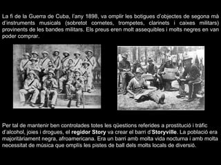 La fi de la Guerra de Cuba, l’any 1898, va omplir les botigues d’objectes de segona mà d’instruments musicals (sobretot cornetes, trompetes, clarinets i caixes militars) provinents de les bandes militars. Els preus eren molt assequibles i molts negres en van poder comprar. Per tal de mantenir ben controlades totes les qüestions referides a prostitució i tràfic d’alcohol, joies i drogues, el  regidor Story  va crear el barri d’ Storyville . La població era majoritàriament negra, afroamericana. Era un barri amb molta vida nocturna i amb molta necessitat de música que omplís les pistes de ball dels molts locals de diversió. 
