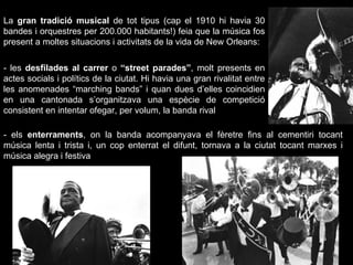 La  gran tradició musical  de tot tipus (cap el 1910 hi havia 30 bandes i orquestres per 200.000 habitants!) feia que la música fos present a moltes situacions i activitats de la vida de New Orleans: - els  enterraments , on la banda acompanyava el fèretre fins al cementiri tocant música lenta i trista i, un cop enterrat el difunt, tornava a la ciutat tocant marxes i música alegra i festiva - les  desfilades al carrer  o  “street parades” , molt presents en actes socials i polítics de la ciutat. Hi havia una gran rivalitat entre les anomenades “marching bands” i quan dues d’elles coincidien en una cantonada s’organitzava una espècie de competició consistent en intentar ofegar, per volum, la banda rival 