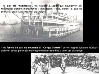 - el  ball als “riverboats” , els vaixells a vapor que navegaven pel Mississippi portant mercaderies i passatgers i que, durant el cap de setmana, organitzava festes i excursions - les  festes de cap de setmana al “Congo Square”  on els negres tocaven música i ballaven sense parar des del vespre del dissabte fins a la nit del diumenge! 