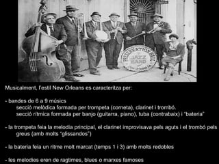Musicalment, l’estil New Orleans es caracteritza per: - bandes de 6 a 9 músics  secció melòdica formada per trompeta (corneta), clarinet i trombó. secció rítmica formada per banjo (guitarra, piano), tuba (contrabaix) i “bateria” - la trompeta feia la melodia principal,   el clarinet improvisava pels aguts i el trombó pels  greus (amb molts “glissandos”) - la bateria feia un ritme molt marcat (temps 1 i 3) amb molts redobles - les melodies eren de ragtimes, blues o marxes famoses 