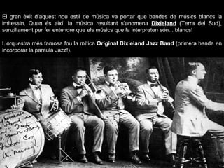 El gran èxit d’aquest nou estil de música va portar que bandes de músics blancs la imitessin. Quan és així, la música resultant s’anomena  Dixieland  (Terra del Sud), senzillament per fer entendre que els músics que la interpreten són... blancs!  L’orquestra més famosa fou la mítica  Original Dixieland Jazz Band  (primera banda en incorporar la paraula Jazz!). 