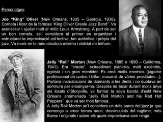 Personatges Joe “King” Oliver  (New Orleans, 1885 – Georgia, 1938). Corneta i líder de la famosa “King Oliver Creole Jazz Band”. Va aconsellar i ajudar molt al mític Louis Armstrong. A part de ser un bon corneta, se’l considera el primer en organitzar i estructurar la improvisació col·lectiva, tan autèntica i pròpia del jazz. Va morir en la més absoluta misèria i oblidat de tothom. Jelly “Roll" Morton  (New Orleans, 1885 o 1890 – Califòrnia, 1941). Era “creole”, extraodinari pianiista, molt excèntric, egoista i un gran mentider. Es creà molts enemics (jugador professional de cartes i billar, macarró de vàries prostitutes...). Portava incrustacions de diamants a les dents i no dubtava en somriure per ensenyar-ho. Després de tocar durant molts anys als locals d’Storyville, va formar la seva banda d’estil New Orleans anomenada “Jelly Roll Morton and his Red Hot Peppers”  que va ser molt famosa. A Jelly Roll Morton se’l considera un dels pares del jazz ja que comença a crear temes nous, desvinculats del ragtime, més lliures i originals i sobre els quals improvisava com ningú. 