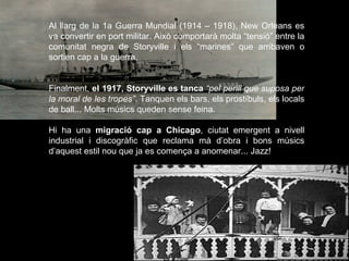 Al llarg de la 1a Guerra Mundial (1914 – 1918), New Orleans es va convertir en port militar. Això comportarà molta “tensió” entre la comunitat negra de Storyville i els “marines” que arribaven o sortien cap a la guerra.  Finalment,  el 1917, Storyville es tanca   “pel perill que suposa per la moral de les tropes” .   Tanquen els bars, els prostíbuls, els locals de ball... Molts músics queden sense feina.  Hi ha una  migració cap a Chicago , ciutat emergent a nivell industrial i discogràfic que reclama mà d’obra i bons músics d’aquest estil nou que ja es comença a anomenar... Jazz! 