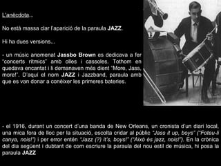 L'anècdota ...  No està massa clar l’aparició de la paraula  JAZZ .  Hi ha dues versions... - un músic anomenat  Jassbo Brown  es dedicava a fer “concerts rítmics” amb olles i cassoles. Tothom en quedava encantat i li demanaven més dient “More, Jass, more!”. D’aquí el nom  JAZZ  i Jazzband, paraula amb que es van donar a conèixer les primeres bateries. - el 1916, durant un concert d’una banda de New Orleans, un cronista d’un diari local, una mica fora de lloc per la situació, escolta cridar al públic  “Jass it up, boys” (“Foteu-li canya, nois!”)  i per error entén  “Jazz (?) it’s, boys!” (“Això és jazz, nois!”).  En la crònica del dia següent i dubtant de com escriure la paraula del nou estil de música, hi posa la paraula  JAZZ 