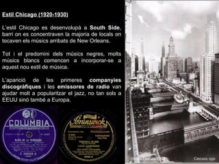 Estil Chicago (1920-1930) L’estil Chicago es desenvolupà a  South Side , barri on es concentraven la majoria de locals on tocaven els músics arribats de New Orleans. Tot i el predomini dels músics negres, molts músics blancs comencen a incorporar-se a aquest nou estil de música. L’aparició de les primeres  companyies discogràfiques  i les  emissores de radio  van ajudar molt a popularitzar el jazz, no tan sols a EEUU sinó també a Europa. 