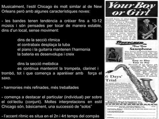Musicalment, l’estil Chicago és molt similar al de New Orleans però amb algunes característiques noves: - les bandes tenen tendència a créixer fins a 10-12 músics i són pensades per tocar de manera estable, dins d’un local, sense moviment: dins de la secció rítmica  el contrabaix desplaça la tuba el piano i la guitarra mantenen l’harmonia  la bateria es desenvolupa i creix dins la secció melòdica es continua mantenint la trompeta, clarinet i  trombó, tot i que comença a aparèixer amb  força el saxo. - harmonies més refinades, més treballades - comença a destacar el particular (individual) per sobre el col·lectiu (conjunt). Moltes interpretacions en estil Chicago són, bàsicament, una successió de “solos”  - l’accent rítmic es situa en el 2n i 4rt temps del compàs 