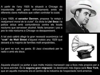 A partir de l’any 1925 la situació a Chicago és insostenible pels greus enfrontaments entre els diferents clans mafiosos que volien controlar la ciutat. L’any 1929, el  senador Dennen , proposa  “la neteja i realçament moral de la ciutat”.  Es dicta la  Llei Seca  i la policia actua amb contundència contra els locals nocturns que serveixen alcohol. Molts tancaran i poc a poc la vida nocturna a Chicago va desapareixent.  A tot això caldrà afegir la gran recessió econòmica i el  “crak” de Wall Street  d’aquest mateix any 1929 que deixarà a la majoria de famílies molt empobrides.  La gent no surt, no gasta. El Jazz s’escoltarà per la radio o amb els discs. Aquesta situació va portar a que molts músics marxessin cap a llocs més propicis per a la seva activitat. És la  segona gran migració  i la destinació més lògica serà  New York , que en aquells moments era el centre de la indústria de l’espectacle nord-americà. 