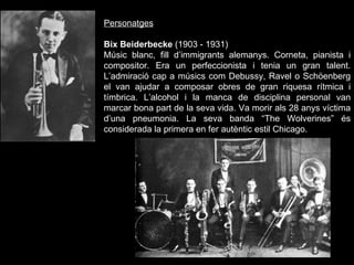 Personatges Bix Beiderbecke  (1903 - 1931) Músic blanc, fill d’immigrants alemanys. Corneta, pianista i compositor. Era un perfeccionista i tenia un gran talent. L’admiració cap a músics com Debussy, Ravel o Schöenberg el van ajudar a composar obres de gran riquesa rítmica i tímbrica. L’alcohol i la manca de disciplina personal van marcar bona part de la seva vida. Va morir als 28 anys víctima d’una pneumonia. La seva banda “The Wolverines” és considerada la primera en fer autèntic estil Chicago. 