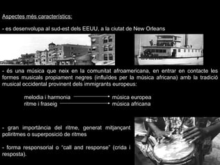 Aspectes més característics: - es desenvolupa al sud-est dels EEUU, a la ciutat de New Orleans Foto mapa - és una música que neix en la comunitat afroamericana, en entrar en contacte les formes musicals propiament negres (influïdes per la música africana) amb la tradició musical occidental provinent dels immigrants europeus: melodia i harmonia música europea ritme i fraseig música africana - gran importància del ritme, generat mitjançant poliritmes o superposició de ritmes - forma responsorial o “call and response” (crida i resposta). 