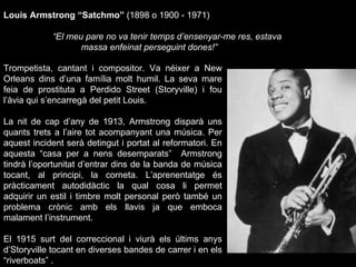 Trompetista, cantant i compositor. Va néixer a New Orleans dins d’una família molt humil. La seva mare feia de prostituta a Perdido Street (Storyville) i fou l’àvia qui s’encarregà del petit Louis. La nit de cap d’any de 1913, Armstrong disparà uns quants trets a l’aire tot acompanyant una música. Per aquest incident serà detingut i portat al reformatori. En aquesta “casa per a nens desemparats”  Armstrong tindrà l’oportunitat d’entrar dins de la banda de música tocant, al principi, la corneta. L’aprenentatge és pràcticament autodidàctic la qual cosa li permet adquirir un estil i timbre molt personal però també un problema crònic amb els llavis ja que emboca malament l’instrument. El 1915 surt del correccional i viurà els últims anys d’Storyville tocant en diverses bandes de carrer i en els “riverboats” .  Louis Armstrong “Satchmo”  (1898 o 1900 - 1971) “ El meu pare no va tenir temps d’ensenyar-me res, estava massa enfeinat perseguint dones!” 
