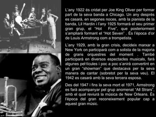 L’any 1922 és cridat per Joe King Oliver per formar part de la seva banda a Chicago. Un any després es casarà, en segones noces, amb la pianista de la banda, Lil Hardin i l’any 1925 formarà el seu primer gran grup, el “Hot  Five”, que posteriorment s’ampliarà formant el “Hot Seven” . És l’època d’or de Louis Armstrong com a trompetista. L’any 1929, amb la gran crisis, decideix marxar a New York on participarà com a solista de la majoria de grans orquestres del moment . També participarà en diversos espectacles musicals, farà algunes pel·lícules i poc a poc s’anirà convertint en un gran “showman” que destacava per la seva manera de cantar (sobretot per la seva veu). El 1942 es casarà amb la seva tercera esposa. Des del 1947 i fins la seva mort el 1971, Armstrong es farà acompanyar pel grup anomenat “All Strars”, amb el qual reviurà la música de New Orleans. És l’època del gran reconeixement popular cap a aquest gran músic. 