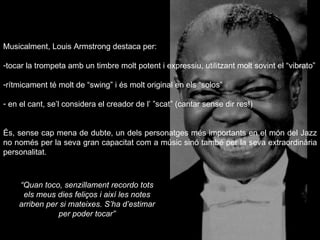 Musicalment, Louis Armstrong destaca per: tocar la trompeta amb un timbre molt potent i expressiu, utilitzant molt sovint el “vibrato” rítmicament té molt de “swing” i és molt original en els “solos” en el cant, se’l considera el creador de l’ ”scat” (cantar sense dir res!)  És, sense cap mena de dubte, un dels personatges més importants en el món del Jazz no només per la seva gran capacitat com a músic sinó també per la seva extraordinària personalitat. “ Quan toco, senzillament recordo tots els meus dies feliços i així les notes arriben per si mateixes. S’ha d’estimar per poder tocar” 