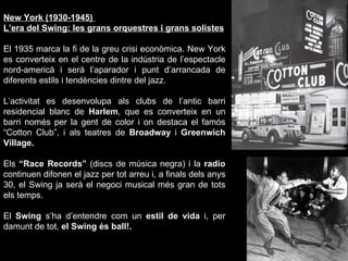 New York (1930-1945)  L’era del Swing: les grans orquestres i grans solistes El 1935 marca la fi de la greu crisi econòmica. New York es converteix en el centre de la indústria de l’espectacle nord-americà i serà l’aparador i punt d’arrancada de diferents estils i tendències dintre del jazz.  L’activitat es desenvolupa als clubs de l’antic barri residencial blanc de  Harlem , que es converteix en un barri només per la gent de color i on destaca el famós “Cotton Club”, i als teatres de  Broadway  i  Greenwich Village. Els  “Race Records”  (discs de música negra) i la  radio  continuen difonen el jazz per tot arreu i, a finals dels anys 30, el Swing   ja serà el negoci musical més gran de tots els temps. El  Swing  s’ha d’entendre com un  estil de vida  i, per damunt de tot,  el Swing és ball!. 