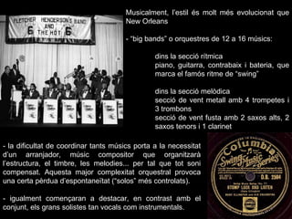 Musicalment, l’estil és molt més evolucionat que New Orleans - “big bands” o orquestres de 12 a 16 músics: dins la secció rítmica piano, guitarra, contrabaix i bateria, que  marca el famós ritme de “swing” dins la secció melòdica secció de vent metall amb 4 trompetes i  3 trombons secció de vent fusta amb 2 saxos alts, 2  saxos tenors i 1 clarinet - la dificultat de coordinar tants músics porta a la necessitat d’un arranjador, músic compositor que organitzarà l’estructura, el timbre, les melodies... per tal que tot soni compensat. Aquesta major complexitat orquestral provoca una certa pèrdua d’espontaneïtat (“solos” més controlats). - igualment començaran a destacar, en contrast amb el conjunt, els grans solistes tan vocals com instrumentals. 