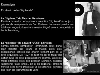 Personatges En el món de les “big bands”... La “big band” de Fletcher Henderson Pianista i creador de la primera autèntica “big band” en el jazz, gràcies als arranjaments de Don Redman. La seva orquestra era totalment negra i, durant uns mesos, tingué com a trompetista a Louis Armstrong. La “big band” de Edward “Duke” Ellington Famós pianista, compositor i arranjador, dotat d’una gran habilitat per treure el màxim profit dels excepcionals solistes que anaren formant part de la seva orquestra. Del 1927 al 1931 va ser la titular del Cotton Club i la seva popularitat era enorme. Entre els molts diferents estils que proposa Ellington, destaca l’anomenat “estil jungla”, on el so suggeria l’ambient frenètic de la selva gràcies a l’ús de sordines i gemecs que feien els instruments de vent. 