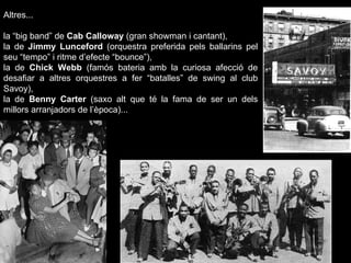 Altres... la “big band” de  Cab Calloway  (gran showman i cantant),  la de  Jimmy Lunceford  (orquestra preferida pels ballarins pel seu “tempo” i ritme d’efecte “bounce”),  la de  Chick Webb  (famós bateria amb la curiosa afecció de desafiar a altres orquestres a fer “batalles” de swing al club Savoy),  la de  Benny Carter  (saxo alt que té la fama de ser un dels millors arranjadors de l’època)...  