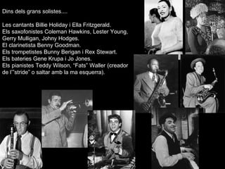Dins dels grans solistes....   Les cantants Billie Holiday i Ella Fritzgerald. Els saxofonistes Coleman Hawkins, Lester Young, Gerry Mulligan, Johny Hodges. El clarinetista Benny Goodman. Els trompetistes Bunny Berigan i Rex Stewart. Els bateries Gene Krupa i Jo Jones. Els pianistes Teddy Wilson, “Fats” Waller (creador de l’”stride” o saltar amb la ma esquerra). 