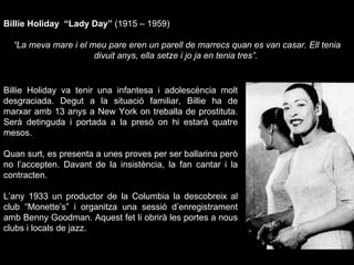 Billie Holiday  “Lady Day”  (1915 – 1959) “ La meva mare i el meu pare eren un parell de marrecs quan es van casar. Ell tenia divuit anys, ella setze i jo ja en tenia tres”.  Billie Holiday va tenir una infantesa i adolescència molt desgraciada. Degut a la situació familiar, Billie ha de marxar amb 13 anys a New York on treballa de prostituta. Serà detinguda i portada a la presó on hi estarà quatre mesos.  Quan surt, es presenta a unes proves per ser ballarina però no l’accepten. Davant de la insistència, la fan cantar i la contracten.  L’any 1933 un productor de la Columbia la descobreix al club “Monette’s” i organitza una sessió d’enregistrament amb Benny Goodman. Aquest fet li obrirà les portes a nous clubs i locals de jazz.  