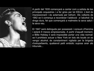 A partir del 1935 començarà a cantar com a solista de les principals orquestres i a fer gires per tot EEUU. L’èxit és impressionant i és aclamada per tothom. Als voltants de 1942 se li comença a reconèixer l’addicció  a l’alcohol i la droga dura, fet que començarà a malmetre la seva salut i la seva veu.  El 1947 serà detinguda per possessió i consum d’heroïna i estarà 9 mesos empresonada. A partir d’aquell moment, a Billie Holiday li serà impossible portar una vida normal: se li prohibeix actuar a New York en tots els locals on es vengui alcohol, és constantment vigilada per la brigada d’estupefaents, qualsevol petit embolic suposa anar als tribunals... 