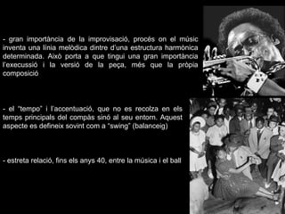 - el “tempo” i l’accentuació, que no es recolza en els temps principals del compàs sinó al seu entorn.  Aquest aspecte es defineix sovint com a “swing” (balanceig) - gran importància de la improvisació, procés on el músic inventa una línia melòdica dintre d’una estructura harmònica determinada. Això porta a que tingui una gran importància l’execussió i la versió de la peça, més que la pròpia composició - estreta relació, fins els anys 40, entre la música i el ball 