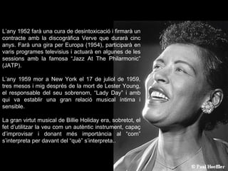 L’any 1952 farà una cura de desintoxicació i firmarà un contracte amb la discogràfica Verve que durarà cinc anys. Farà una gira per Europa (1954), participarà en varis programes televisius i actuarà en algunes de les sessions amb la famosa “Jazz At The Philarmonic” (JATP).  L’any 1959 mor a New York el 17 de juliol de 1959, tres mesos i mig després de la mort de Lester Young, el responsable del seu sobrenom, “Lady Day” i amb qui va establir una gran relació musical íntima i sensible.  La gran virtut musical de Billie Holiday era, sobretot, el fet d’utilitzar la veu com un autèntic instrument, capaç d’improvisar i donant més importància al “com” s’interpreta per davant del “què” s’interpreta..   