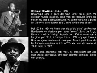 Coleman Hawkins  (1904 – 1969) Reconegut com el pare del saxo tenor en el jazz. Va estudiar música clàssica, cosa molt poc freqüent entre els músics de jazz d’aqueslla època. Va començar amb el piano i el violoncel però a partir dels 9 anys s’inicià amb el saxo. Del 1923 al 1934 va formar part de la “big band” de Fletcher Henderson on destacà pels seus “solos” plens de força, tècnica i molt de “swing”. A partir del 1934 va començar a fer gires per EEUU i Europa fins el 1939, any que torna a New York ja absolutament consagrat. També participarà de les famoses sessions amb la JATP. Va morir de càncer el 19 de maig de 1969. El seu estil, anomenat estil “hot”, es caracteritza per una gran vitalitat expressiva, amb gran quantitat de notes i un so dur, enèrgic. 