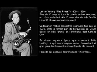 Lester Young “The Press”  (1909 – 1959) Fins als 13 anys va tocar la bateria amb el seu pare, un músic ambulant. Als 18 anys abandonà la família i adoptà el saxo com a instrument.  Va tocar en moltes orquestres i conjunts fins que, el 1936, entra a formar part de l’orquestra de Count Basie, un dels “grans” en l’anomenat estil Kansas City.  És durant aquesta època que coneixerà Biilie Holiday, a qui acompanyarà sovint demostrant el gran grau d’entesa entre el saxofonista i la cantant.  Fou ella qui li posà el sobrenom de “The Press”.  