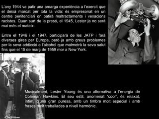 L’any 1944 va patir una amarga experiència a l’exercit que el deixà marcat per tota la vida: és empresonat en un centre penitenciari on patirà maltractaments i vexacions racistes. Quan surt de la presó, el 1945, Lester ja no serà mai més el mateix.  Entre el 1946 i el 1947, participarà de les JATP i farà diverses gires per Europa, però ja amb greus problemes per la seva addicció a l’alcohol que malmetrà la seva salut fins que el 15 de març de 1959 mor a New York. Musicalment, Lester Young és una alternativa a l’energia de Coleman Hawkins. El seu estil, anomenat “cool”, és relaxat, íntim, d’una gran puresa, amb un timbre molt especial i amb frases molt treballades a nivell harmònic.  