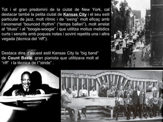 Tot i el gran predomini de la ciutat de New York, cal destacar també la petita ciutat de  Kansas City  i el seu estil particular de jazz, molt rítmic i de “swing” molt eficaç amb l’anomenat “bounced rhythm” (“temps ballarí”), molt arrelat al “blues” i al “boogie-woogie” i que utilitza motius melòdics curts i senzills amb poques notes i sovint repetits una i altra vegada (tècnica del “riff”). Destaca dins d’aquest estil Kansas City la “big band” de  Count Basie , gran pianista que utilitzava molt el “riff”  i la tècnica de l’”stride” . 