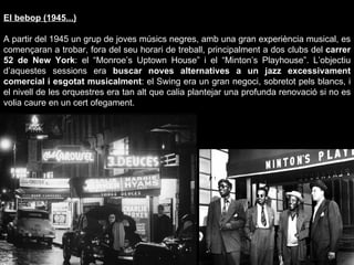 El bebop (1945...) A partir del 1945 un grup de joves músics negres, amb una gran experiència musical, es començaran a trobar, fora del seu horari de treball, principalment a dos clubs del  carrer 52 de New York : el “Monroe’s Uptown House” i el “Minton’s Playhouse”. L’objectiu d’aquestes sessions era  buscar noves alternatives a un jazz excessivament comercial i esgotat musicalment : el Swing era un gran negoci, sobretot pels blancs, i el nivell de les orquestres era tan alt que calia plantejar una profunda renovació si no es volia caure en un cert ofegament. 
