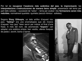 Per tal de  recuperar l’essència més autèntica del jazz ,  la improvisació , les  interpretacions s’estructuraven de manera bens simple : presentació del tema per part dels solistes – successió de “solos” – tema per acabar i les  formacions seran més reduïdes , normalment quartets i quintets (secció rítmica i  solistes). Segons  Dizzy Gillespie , un dels artífex d’aquest nou jazz,  “bebop”  era una onomatopeia que els músics d’aquest “nou jazz” feien servir per indicar el final d’una frase. A més del nom, els anomenats  “bopers”  van adoptar una estètica pròpia: ben vestits, ulleres fosques de pasta i, sovint, boina o barret. 