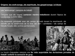 Orígens: les work-songs, els espirituals, les gospel-songs i el blues Les “work-songs” (cançons de treball) Cançons que els negres  cantaven mentre treballaven  durant l’època de l’esclavatge (s.XVII-1865).  Els escenaris principals eren els camps de cotó durant la recol·lecció, els treballs per la construcció de la línia del tren i carreteres i els camps de treballs forçats dels centres penitenciaris. La funció d’aquestes cançons era  fer més suportable les duríssimes jornades de treball i enfortir la sensació de grup. 