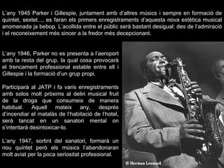 L’any 1946, Parker no es presenta a l’aeroport amb la resta del grup, la qual cosa provocarà el trencament professional estable entre ell i Gillespie i la formació d’un grup propi.   Participarà al JATP i fa varis enregistraments amb solos molt pròxims al deliri musical fruit de la droga que consumeix de manera habitual. Aquell mateix any, després d’incendiar el matalàs de l’habitació de l’hotel, serà tancat en un sanatori mental on s’intentarà desintoxicar-lo. L’any 1947, sortint del sanatori, formarà un nou quintet però els músics l’abandonaran molt aviat per la poca seriositat professional. L’any 1945 Parker i Gillespie, juntament amb d’altres músics i sempre en formació de quintet, sextet..., es faran els primers enregistraments d’aquesta nova estètica musical anomenada ja bebop. L’acollida entre el públic serà bastant desigual: des de l’admiració i el reconeixement més sincer a la fredor més decepcionant. 